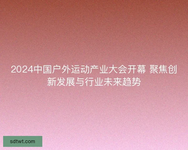 2024中国户外运动产业大会开幕 聚焦创新发展与行业未来趋势
