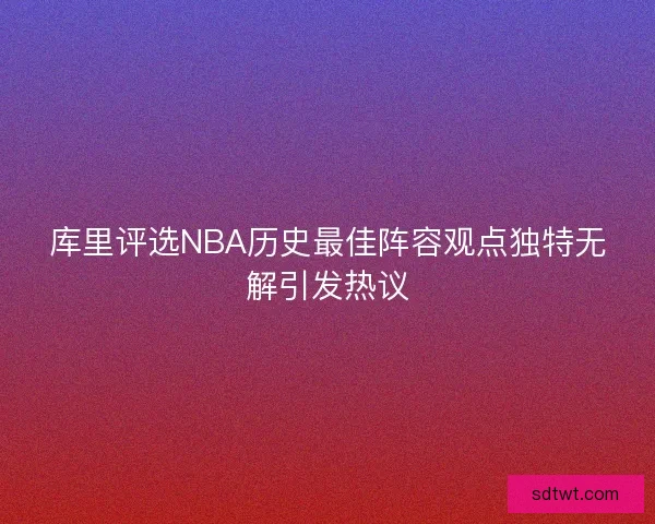 库里评选NBA历史最佳阵容观点独特无解引发热议