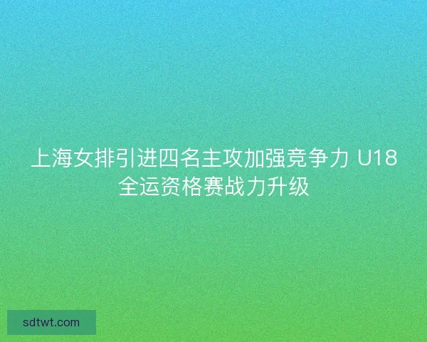 上海女排引进四名主攻加强竞争力 U18全运资格赛战力升级