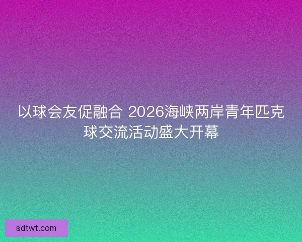 以球会友促融合 2026海峡两岸青年匹克球交流活动盛大开幕