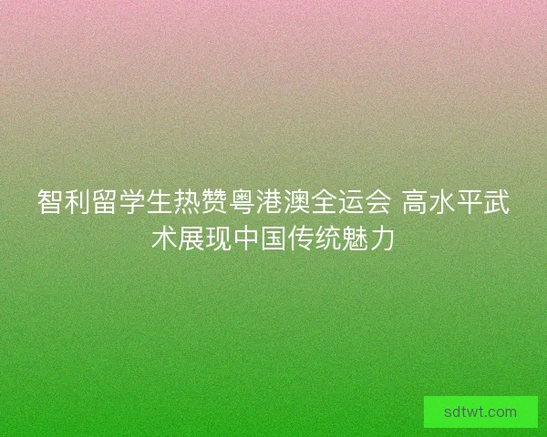 智利留学生热赞粤港澳全运会 高水平武术展现中国传统魅力